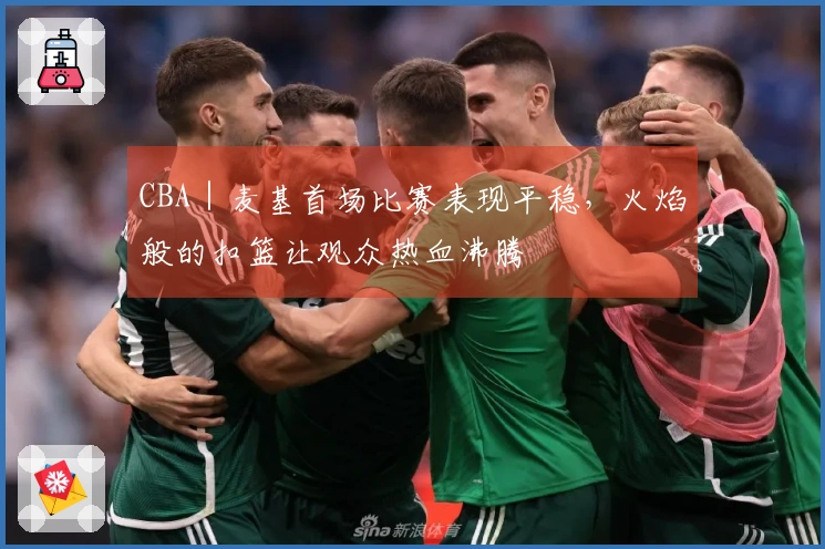 CBA｜麦基首场比赛表现平稳，火焰般的扣篮让观众热血沸腾