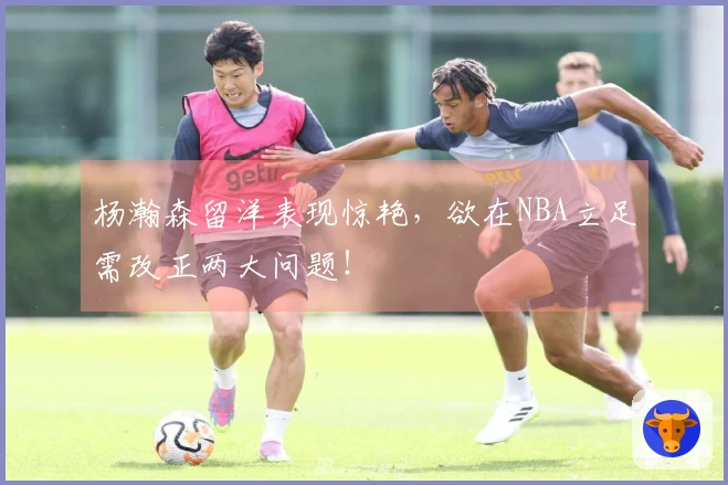 杨瀚森留洋表现惊艳，欲在NBA立足需改正两大问题！