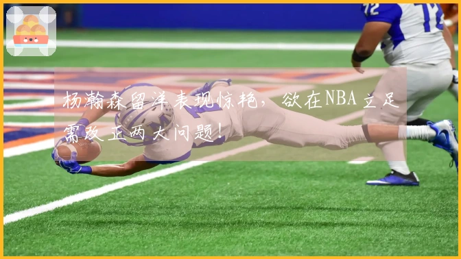 杨瀚森留洋表现惊艳，欲在NBA立足需改正两大问题！
