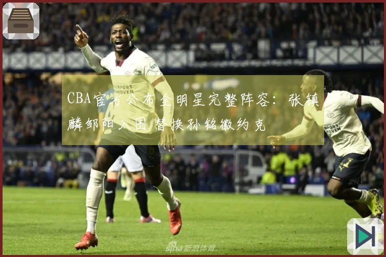 CBA官方公布全明星完整阵容：张镇麟邹阳入围 替换孙铭徽约克