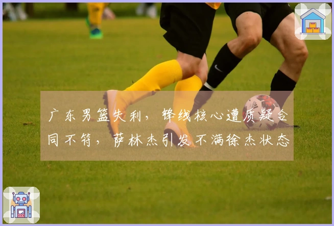广东男篮失利，锋线核心遭质疑合同不符，萨林杰引发不满徐杰状态堪忧