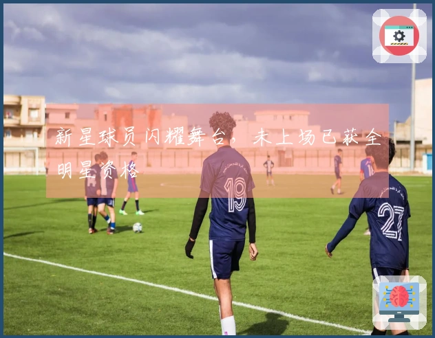 新星球员闪耀舞台，未上场已获全明星资格