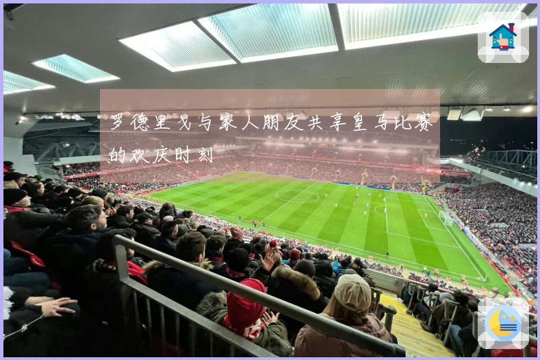 罗德里戈与家人朋友共享皇马比赛的欢庆时刻