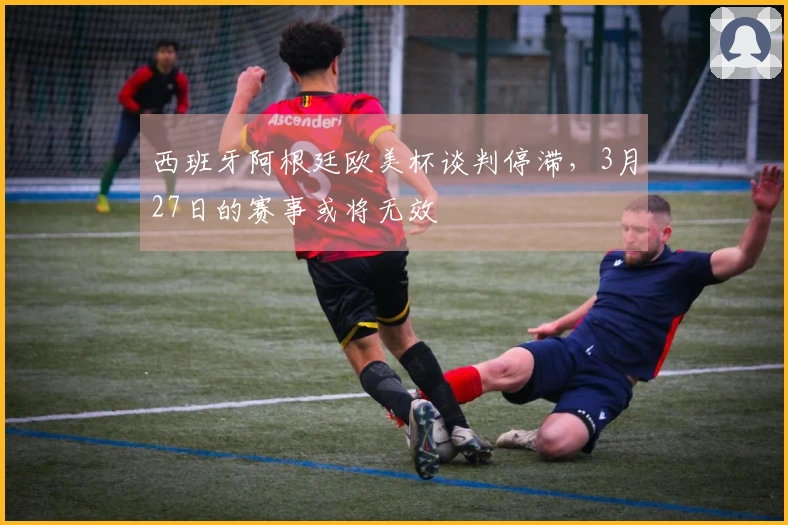 西班牙阿根廷欧美杯谈判停滞，3月27日的赛事或将无效