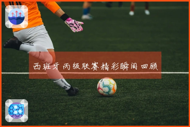 西班牙丙级联赛精彩瞬间回顾