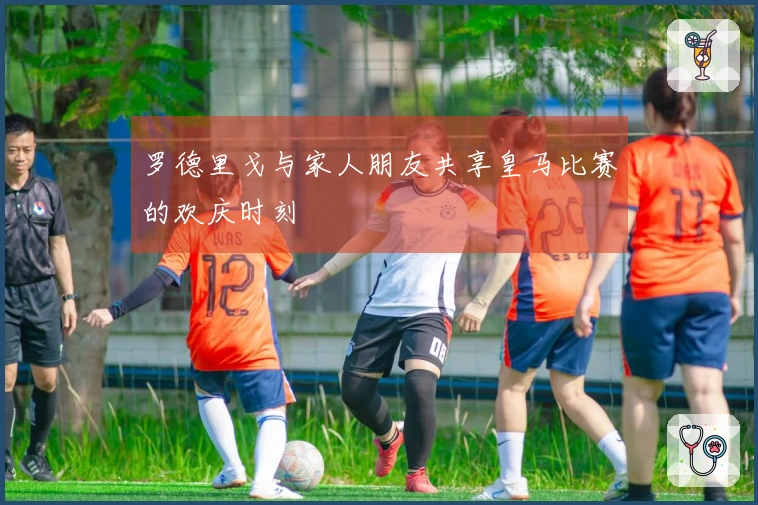 罗德里戈与家人朋友共享皇马比赛的欢庆时刻