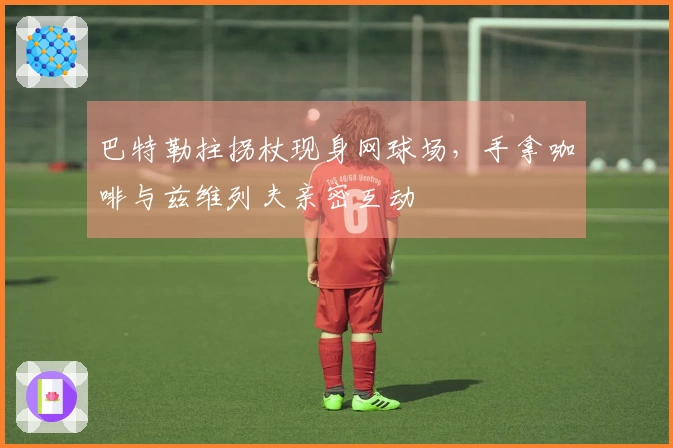 巴特勒拄拐杖现身网球场，手拿咖啡与兹维列夫亲密互动