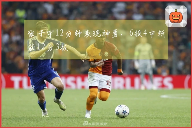 张子宇12分钟表现神勇，6投4中斩获12分3板