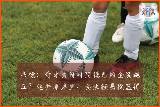 韦德：奇才为何对阿德巴约全场施压？他并非库里，无法轻易投篮得分
