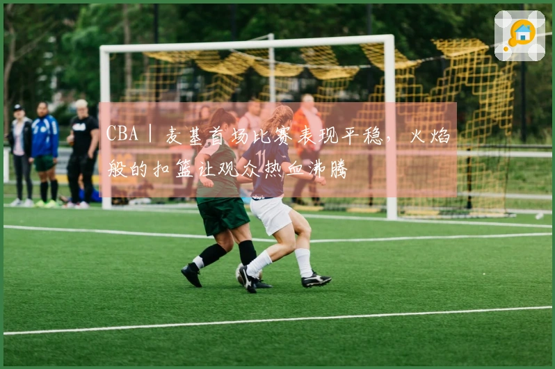 CBA｜麦基首场比赛表现平稳，火焰般的扣篮让观众热血沸腾