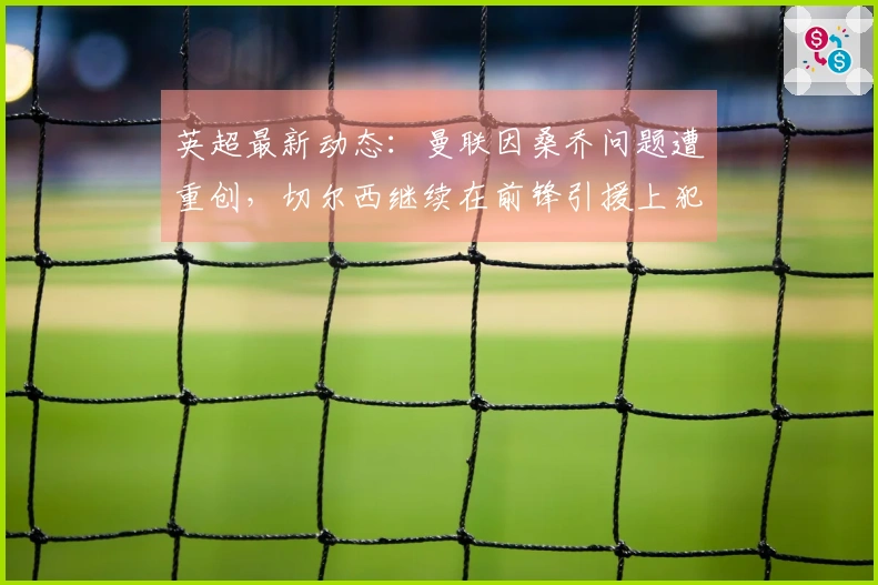 英超最新动态：曼联因桑乔问题遭重创，切尔西继续在前锋引援上犯错