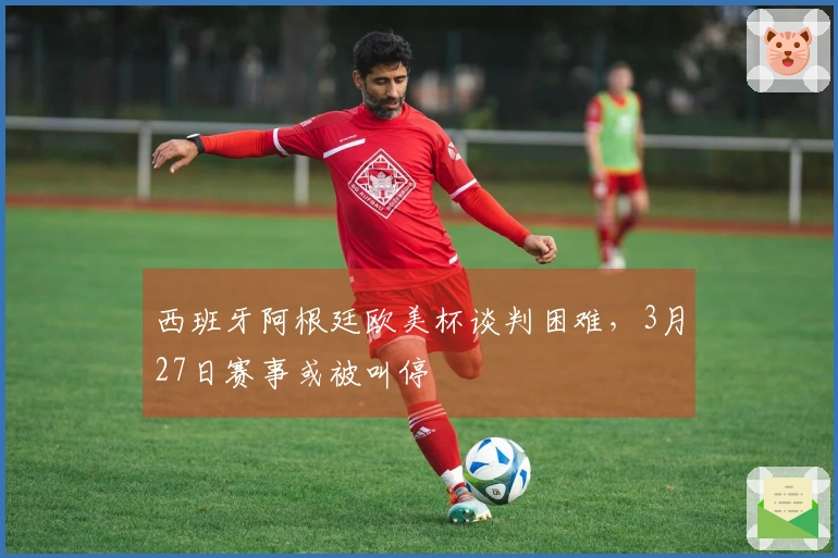 西班牙阿根廷欧美杯谈判困难，3月27日赛事或被叫停