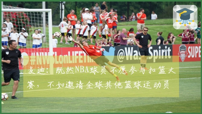 麦迪：既然NBA球员不愿参与扣篮大赛，不如邀请全球其他篮球运动员参赛