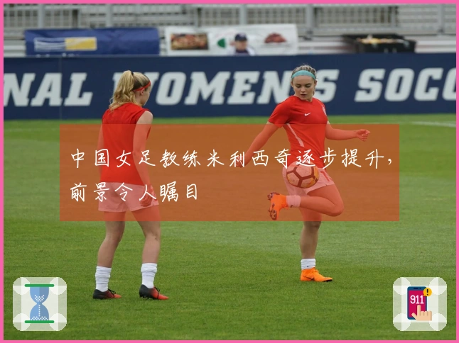中国女足教练米利西奇逐步提升，前景令人瞩目
