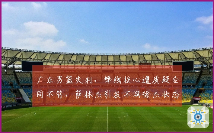 广东男篮失利，锋线核心遭质疑合同不符，萨林杰引发不满徐杰状态堪忧