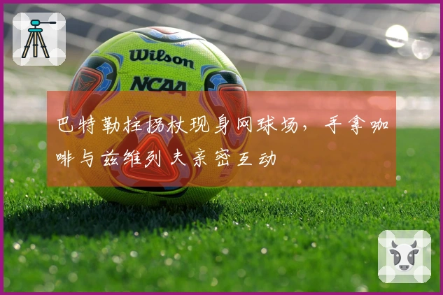 巴特勒拄拐杖现身网球场，手拿咖啡与兹维列夫亲密互动
