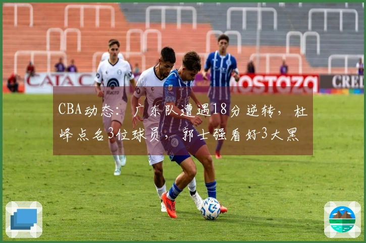 CBA动态：广东队遭遇18分逆转，杜峰点名3位球员，郭士强看好3大黑马争冠