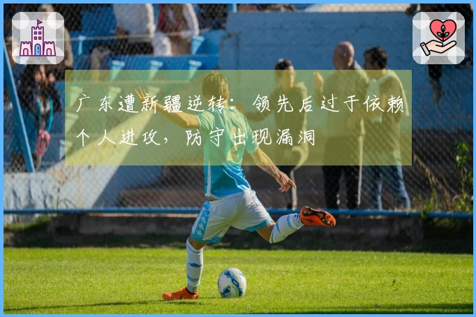 广东遭新疆逆转：领先后过于依赖个人进攻，防守出现漏洞