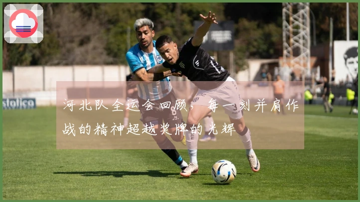 河北队全运会回顾，每一刻并肩作战的精神超越奖牌的光辉