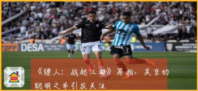 《镖人：战起江都》筹拍，吴京的聪明之举引发关注